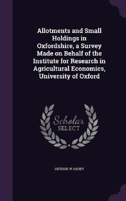 Allotments and Small Holdings in Oxfordshire, a Survey Made on Behalf of the Institute for Research in Agricultural Economics, University of Oxford by Arthur W. Ashby