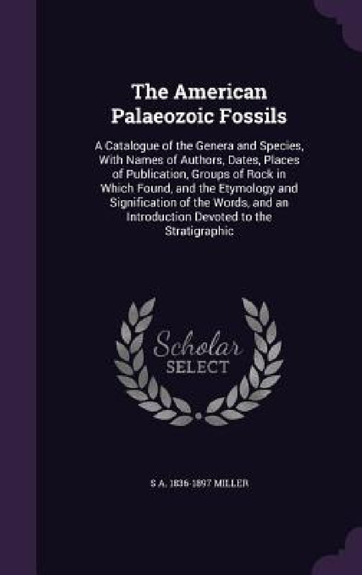 The American Palaeozoic Fossils: A Catalogue of the Genera and Species, With Names of Authors, Dates, Places of Publication, Groups of Rock in Which F by S. A. 1836-1897 Miller