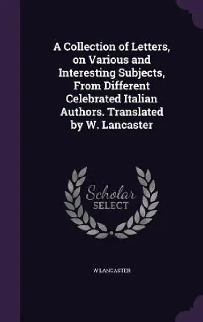 A Collection of Letters, on Various and Interesting Subjects, From Different Celebrated Italian Authors. Translated by W. Lancaster by W. Lancaster