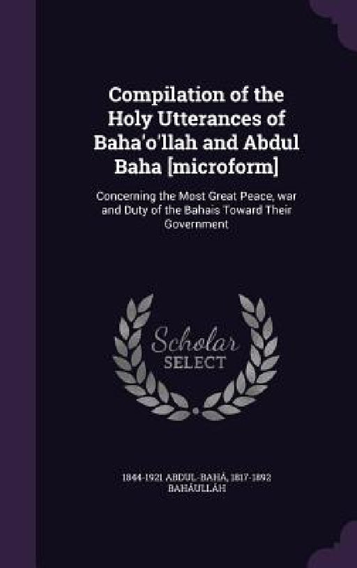 Compilation of the Holy Utterances of Baha'o'llah and Abdul Baha [microform]: Concerning the Most Great Peace, war and Duty of the Bahais Toward Their by 1844-1921 Abdul-Bahá, 1817-1892 Baháulláh