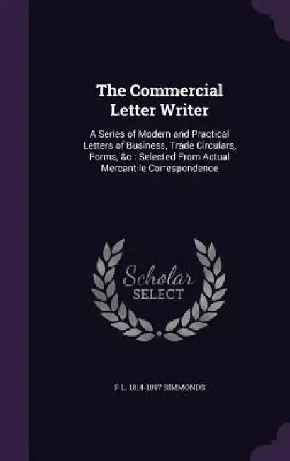 The Commercial Letter Writer: A Series of Modern and Practical Letters of Business, Trade Circulars, Forms, &c: Selected From Actual Mercantile Corr by P. L. 1814-1897 Simmonds