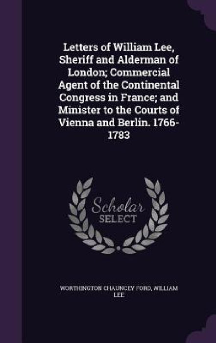 Letters of William Lee, Sheriff and Alderman of London; Commercial Agent of the Continental Congress in France; and Minister to the Courts of Vienna a by Worthington Chauncey Ford, William Lee