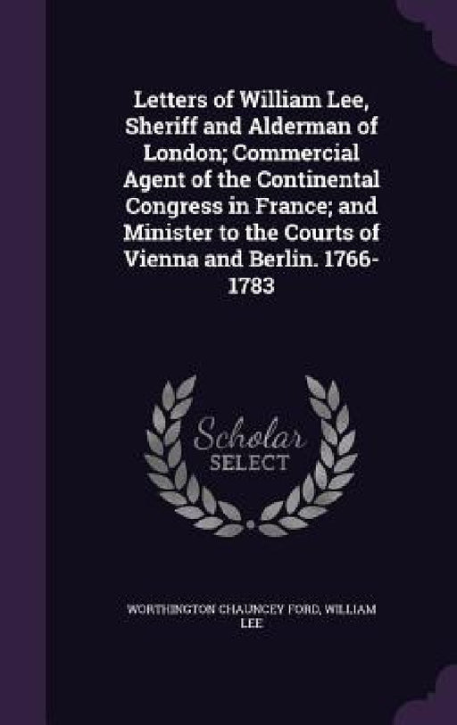 Letters of William Lee, Sheriff and Alderman of London; Commercial Agent of the Continental Congress in France; and Minister to the Courts of Vienna a by Worthington Chauncey Ford, William Lee