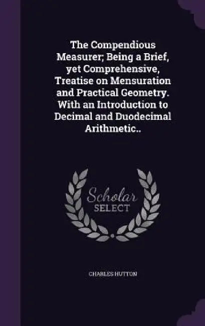 The Compendious Measurer; Being a Brief, yet Comprehensive, Treatise on Mensuration and Practical Geometry. With an Introduction to Decimal and Duodec by Charles Hutton