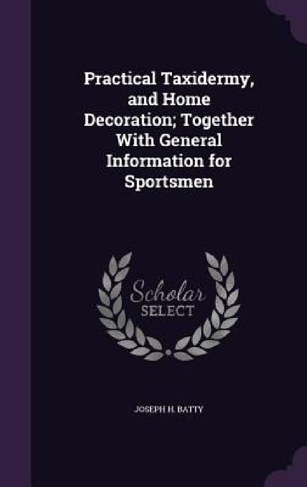 Practical Taxidermy, and Home Decoration; Together With General Information for Sportsmen by Joseph H. Batty