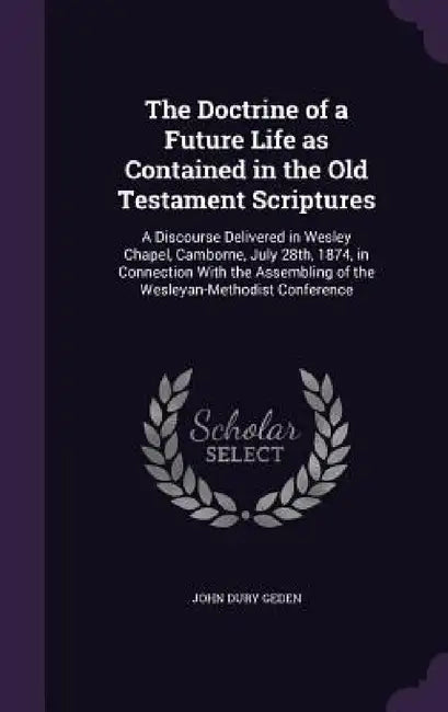 The Doctrine of a Future Life as Contained in the Old Testament Scriptures: A Discourse Delivered in Wesley Chapel, Camborne, July 28th, 1874, in Conn by John Dury Geden