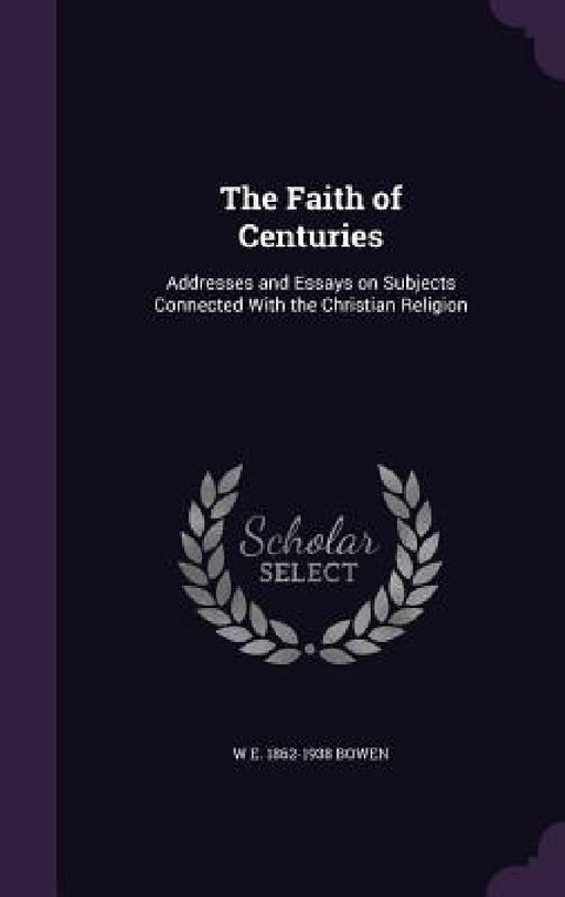 The Faith of Centuries: Addresses and Essays on Subjects Connected With the Christian Religion by W. E. 1862-1938 Bowen