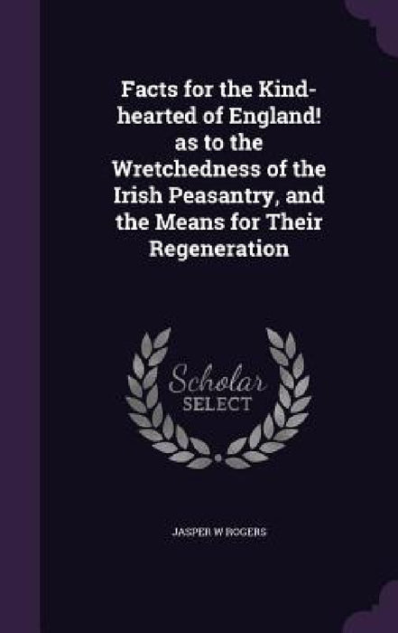 Facts for the Kind-hearted of England! as to the Wretchedness of the Irish Peasantry, and the Means for Their Regeneration by Jasper W. Rogers