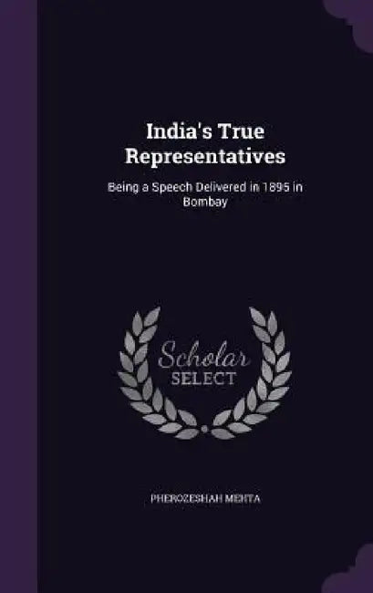 India's True Representatives: Being a Speech Delivered in 1895 in Bombay by Pherozeshah Mehta