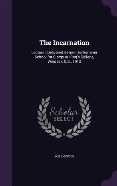 The Incarnation: Lectures Delivered Before the Summer School for Clergy at King's College, Windsor, N.S., 1913 by Wsh Morris