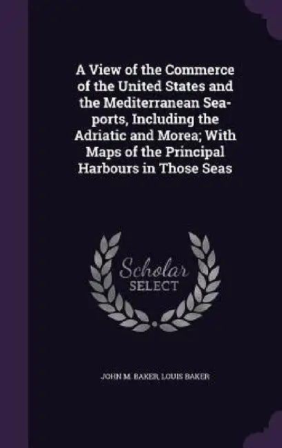 A View of the Commerce of the United States and the Mediterranean Sea-ports, Including the Adriatic and Morea; With Maps of the Principal Harbours in by John M. Baker, Louis Baker