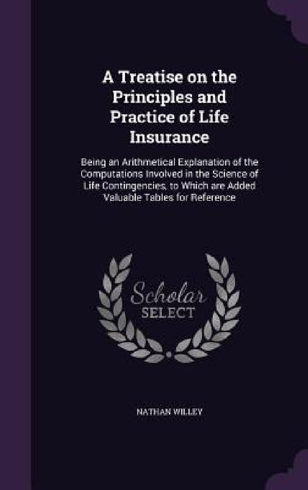 A Treatise on the Principles and Practice of Life Insurance: Being an Arithmetical Explanation of the Computations Involved in the Science of Life Con by Nathan Willey