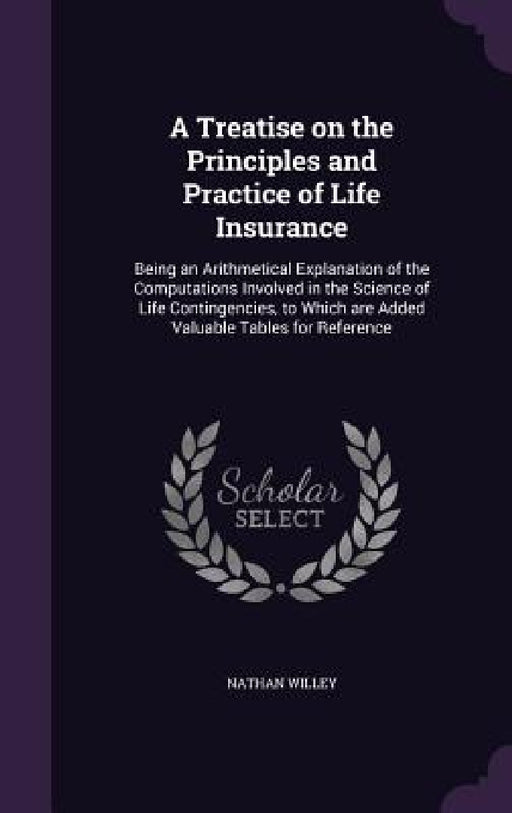 A Treatise on the Principles and Practice of Life Insurance: Being an Arithmetical Explanation of the Computations Involved in the Science of Life Con by Nathan Willey