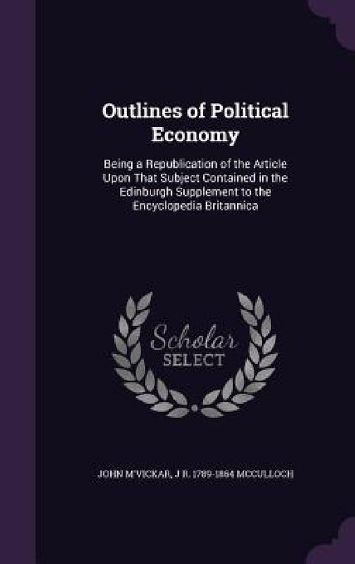 Outlines of Political Economy: Being a Republication of the Article Upon That Subject Contained in the Edinburgh Supplement to the Encyclopedia Brita by John M'Vickar, J. R. 1789-1864 McCulloch
