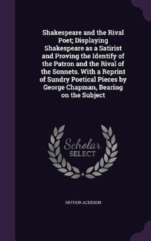 Shakespeare and the Rival Poet; Displaying Shakespeare as a Satirist and Proving the Identify of the Patron and the Rival of the Sonnets. With a Repri by Arthur Acheson