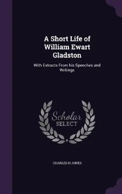 A Short Life of William Ewart Gladston: With Extracts From his Speeches and Writings by Charles H. Jones