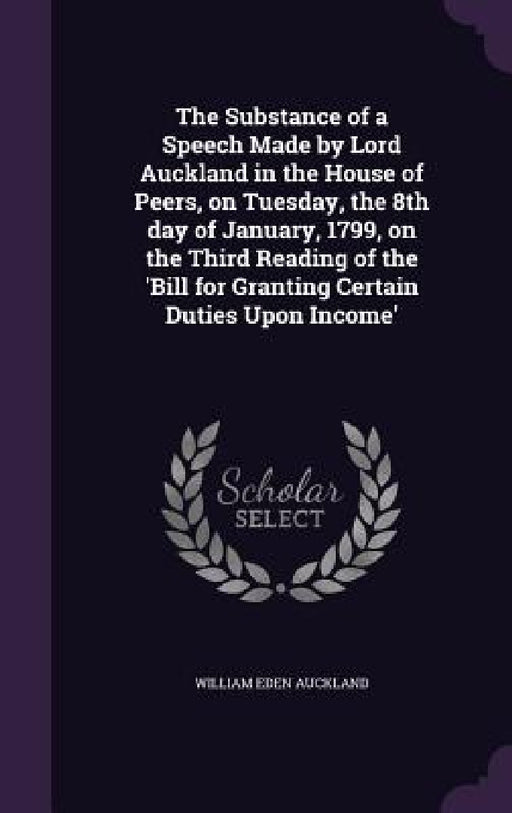 The Substance of a Speech Made by Lord Auckland in the House of Peers, on Tuesday, the 8th day of January, 1799, on the Third Reading of the 'Bill for by William Eden Auckland