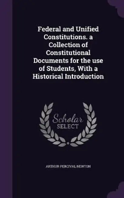 Federal and Unified Constitutions. a Collection of Constitutional Documents for the use of Students, With a Historical Introduction by Arthur Percival Newton