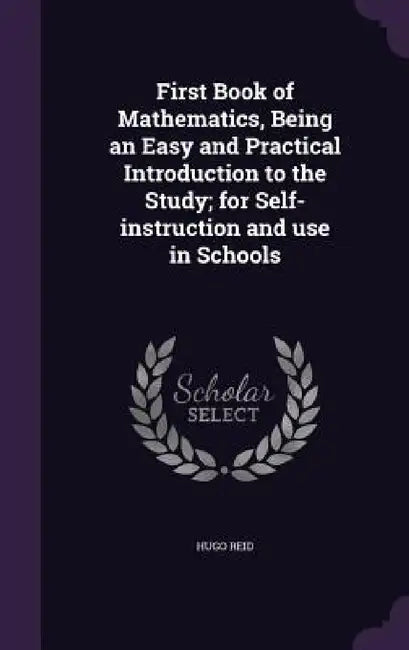 First Book of Mathematics, Being an Easy and Practical Introduction to the Study; for Self-instruction and use in Schools by Hugo Reid