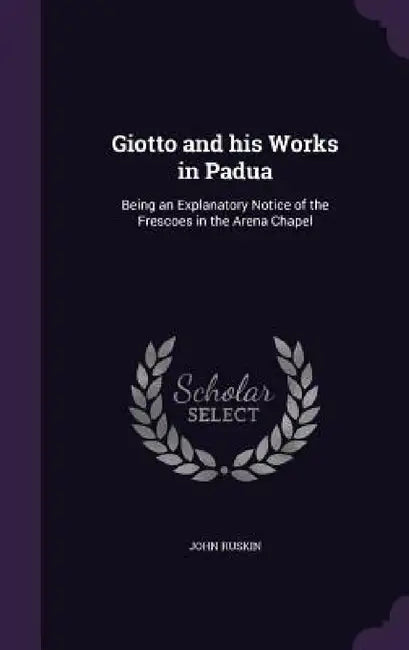 Giotto and his Works in Padua: Being an Explanatory Notice of the Frescoes in the Arena Chapel by John Ruskin