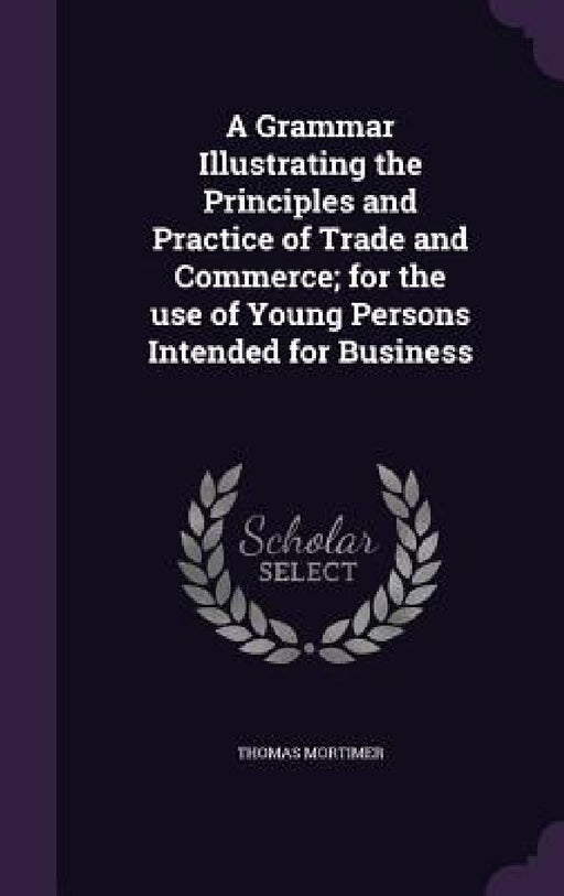 A Grammar Illustrating the Principles and Practice of Trade and Commerce; for the use of Young Persons Intended for Business by Thomas Mortimer