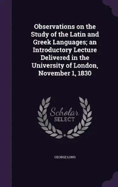 Observations on the Study of the Latin and Greek Languages; an Introductory Lecture Delivered in the University of London, November 1, 1830 by George Long