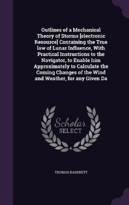 Outlines of a Mechanical Theory of Storms [electronic Resource] Containing the True law of Lunar Influence, With Practical Instructions to the Navigat by Thomas Bassnett