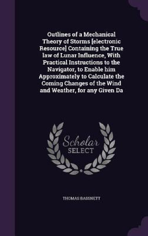 Outlines of a Mechanical Theory of Storms [electronic Resource] Containing the True law of Lunar Influence, With Practical Instructions to the Navigat by Thomas Bassnett