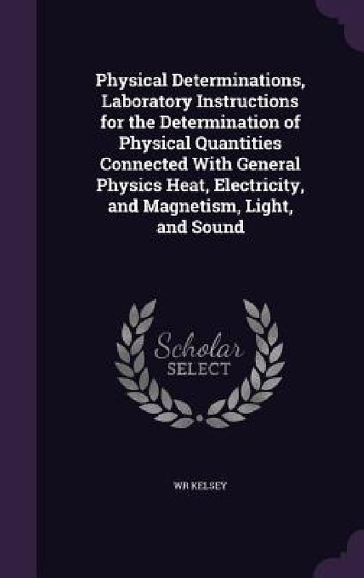 Physical Determinations, Laboratory Instructions for the Determination of Physical Quantities Connected With General Physics Heat, Electricity, and Ma by Wr Kelsey