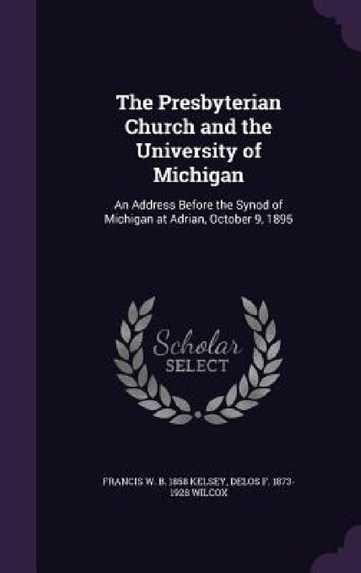 The Presbyterian Church and the University of Michigan: An Address Before the Synod of Michigan at Adrian, October 9, 1895 by Francis W. B. 1858 Kelsey, Delos F. 1873-1928 Wilcox