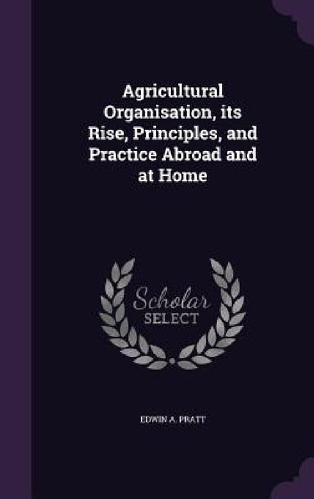 Agricultural Organisation, its Rise, Principles, and Practice Abroad and at Home by Edwin A. Pratt