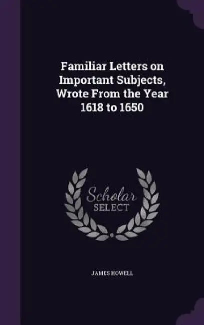 Familiar Letters on Important Subjects, Wrote From the Year 1618 to 1650 by James Howell