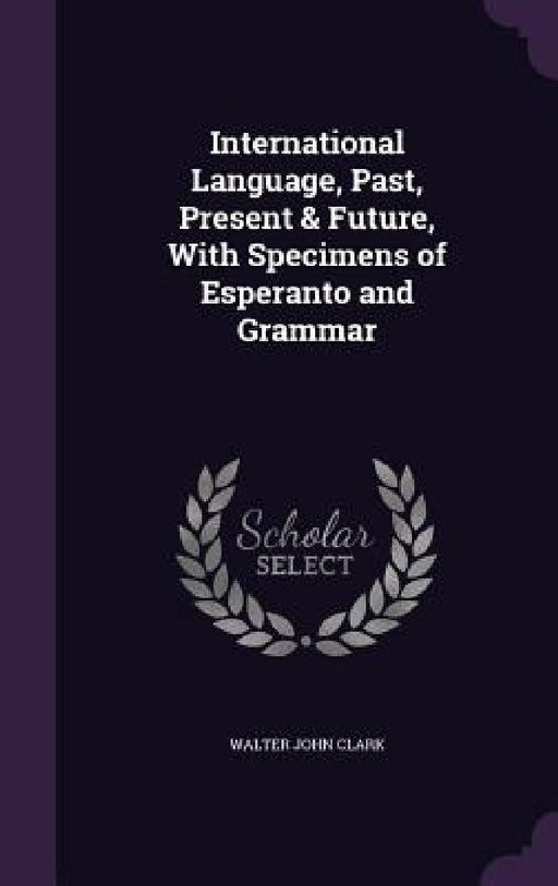 International Language, Past, Present & Future, With Specimens of Esperanto and Grammar by Walter John Clark