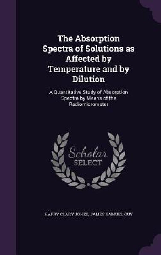The Absorption Spectra of Solutions as Affected by Temperature and by Dilution: A Quantitative Study of Absorption Spectra by Means of the Radiomicrom by Harry Clary Jones, James Samuel Guy