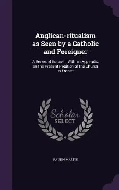 Anglican-ritualism as Seen by a Catholic and Foreigner: A Series of Essays; With an Appendix, on the Present Position of the Church in France by Paulin Martin