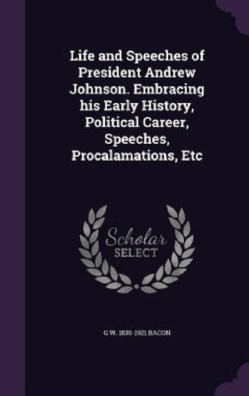 Life and Speeches of President Andrew Johnson. Embracing his Early History, Political Career, Speeches, Procalamations, Etc by G. W. 1830-1921 Bacon