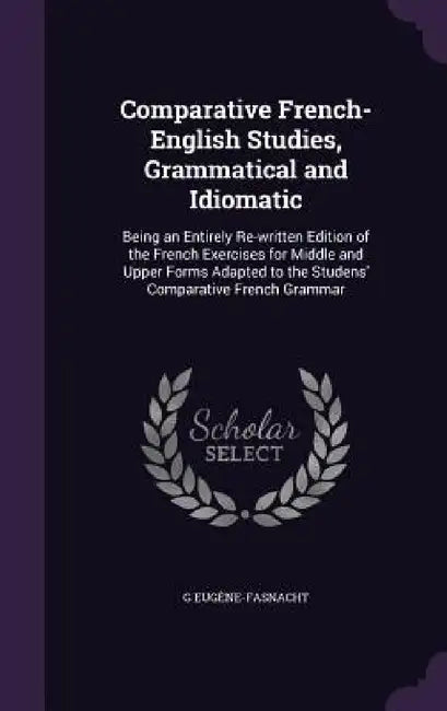 Comparative French-English Studies, Grammatical and Idiomatic: Being an Entirely Re-written Edition of the French Exercises for Middle and Upper Forms by G. Eugène-Fasnacht