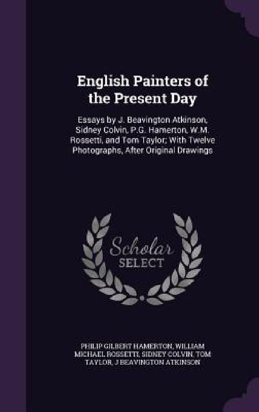 English Painters of the Present Day: Essays by J. Beavington Atkinson, Sidney Colvin, P.G. Hamerton, W.M. Rossetti, and Tom Taylor; With Twelve Photog by Philip Gilbert Hamerton, William Michael Rossetti, Sidney Colvin