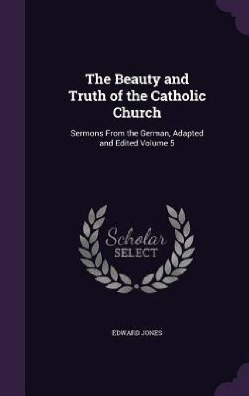The Beauty and Truth of the Catholic Church: Sermons From the German, Adapted and Edited Volume 5 by Edward Jones