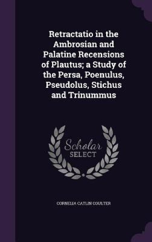 Retractatio in the Ambrosian and Palatine Recensions of Plautus; a Study of the Persa, Poenulus, Pseudolus, Stichus and Trinummus by Cornelia Catlin Coulter