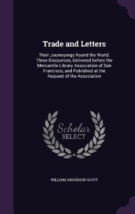 Trade and Letters: Their Journeyings Round the World. Three Discources, Delivered Before the Mercantile Library Association of San Franci by William Anderson Scott