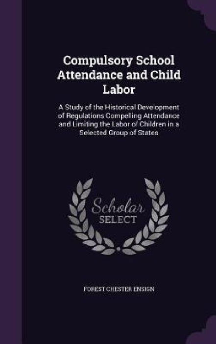 Compulsory School Attendance and Child Labor: A Study of the Historical Development of Regulations Compelling Attendance and Limiting the Labor of Chi by Forest Chester Ensign