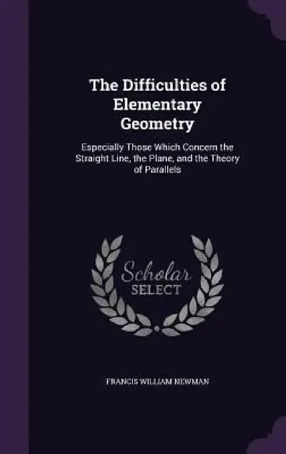 The Difficulties of Elementary Geometry: Especially Those Which Concern the Straight Line, the Plane, and the Theory of Parallels by Francis William Newman