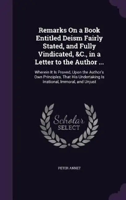 Remarks On a Book Entitled Deism Fairly Stated, and Fully Vindicated, &C., in a Letter to the Author ...: Wherein It Is Proved, Upon the Author's Own by Peter Annet