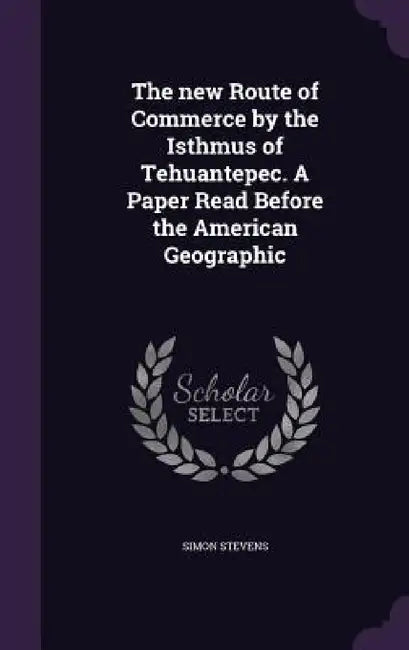 The new Route of Commerce by the Isthmus of Tehuantepec. A Paper Read Before the American Geographic by Simon Stevens