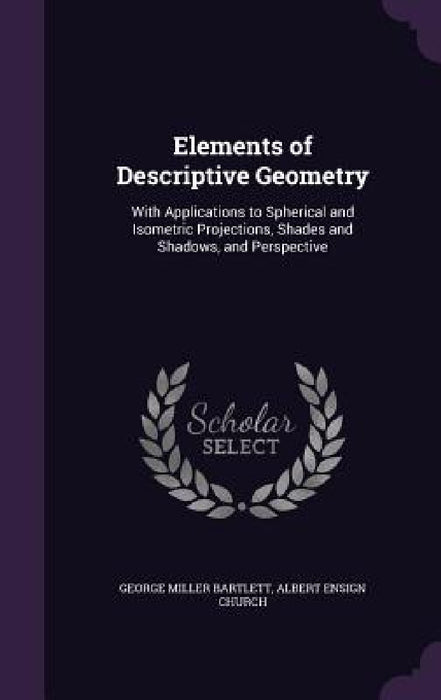 Elements of Descriptive Geometry: With Applications to Spherical and Isometric Projections, Shades and Shadows, and Perspective by George Miller Bartlett, Albert Ensign Church