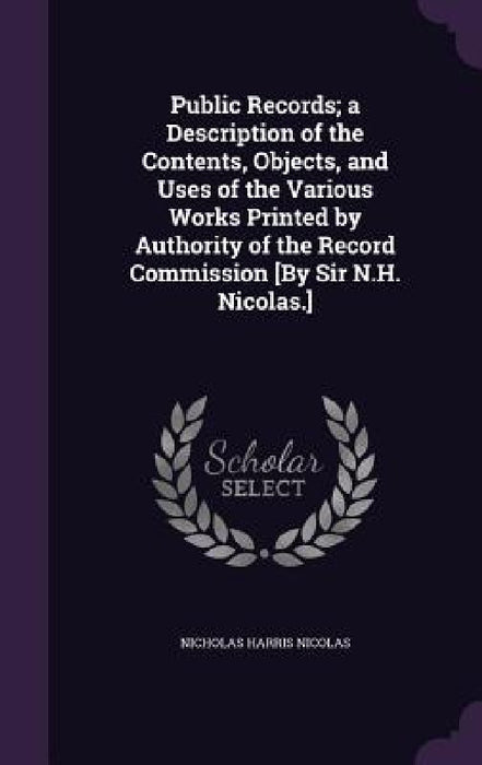 Public Records; a Description of the Contents, Objects, and Uses of the Various Works Printed by Authority of the Record Commission [By Sir N.H. Nicol by Nicholas Harris Nicolas