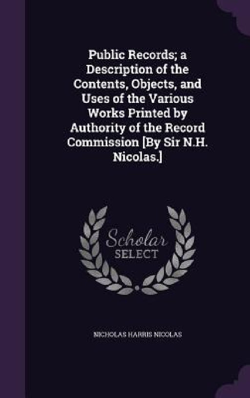 Public Records; a Description of the Contents, Objects, and Uses of the Various Works Printed by Authority of the Record Commission [By Sir N.H. Nicol by Nicholas Harris Nicolas