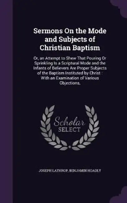 Sermons On the Mode and Subjects of Christian Baptism: Or, an Attempt to Shew That Pouring Or Sprinkling Is a Scriptural Mode and the Infants of Belie by Joseph Lathrop, Benjamin Hoadly