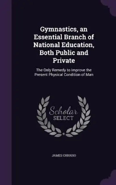 Gymnastics, an Essential Branch of National Education, Both Public and Private: The Only Remedy to Improve the Present Physical Condition of Man by James Chiosso